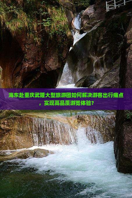海东赴重庆武隆大型旅游团如何解决游客出行痛点，实现高品质游览体验？