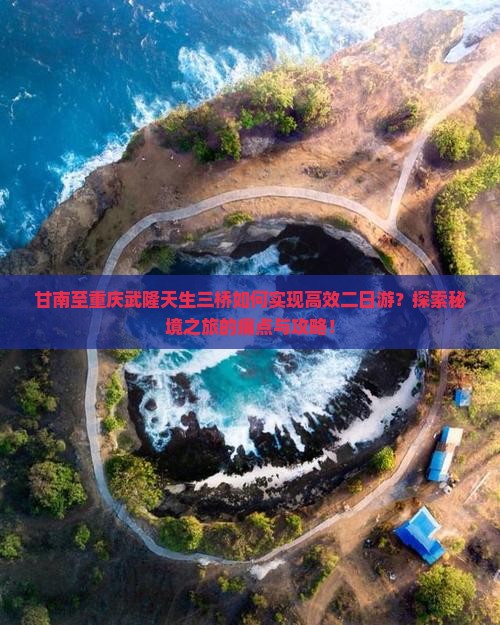 甘南至重庆武隆天生三桥如何实现高效二日游？探索秘境之旅的痛点与攻略！