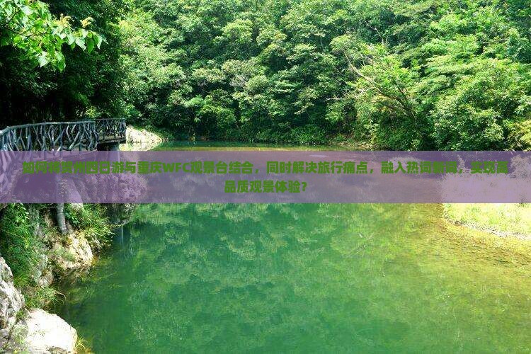 如何将贺州四日游与重庆WFC观景台结合，同时解决旅行痛点，融入热词新词，实现高品质观景体验？