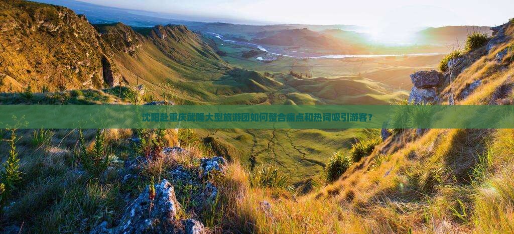 沈阳赴重庆武隆大型旅游团如何整合痛点和热词吸引游客？