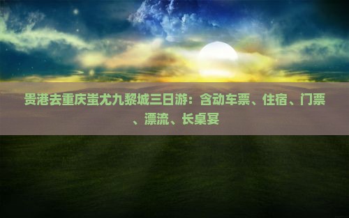 贵港去重庆蚩尤九黎城三日游：含动车票、住宿、门票、漂流、长桌宴