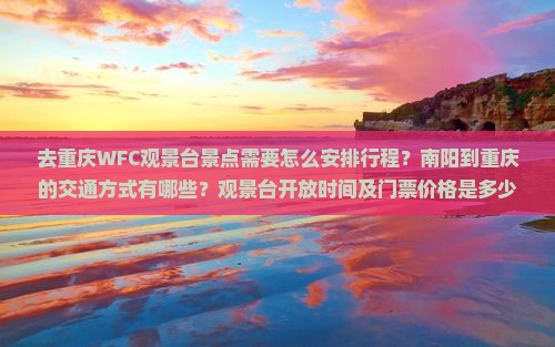 去重庆WFC观景台景点需要怎么安排行程？南阳到重庆的交通方式有哪些？观景台开放时间及门票价格是多少？