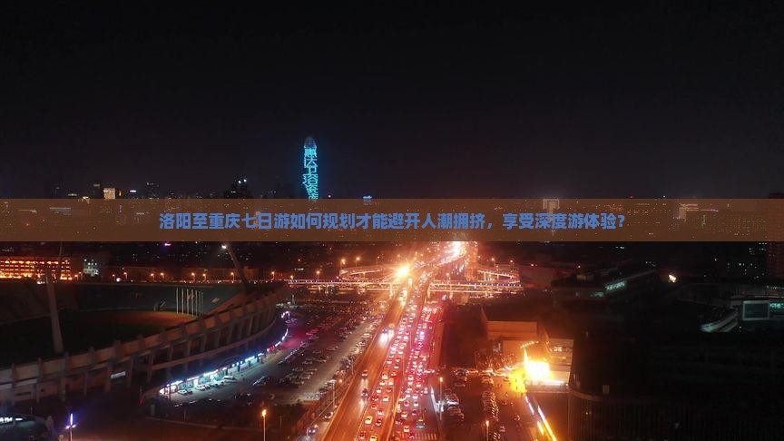 洛阳至重庆七日游如何规划才能避开人潮拥挤，享受深度游体验？
