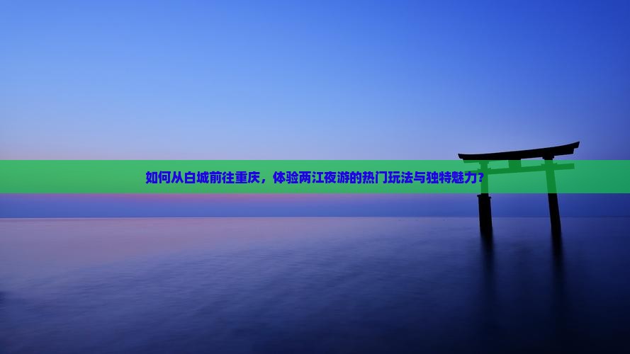 如何从白城前往重庆，体验两江夜游的热门玩法与独特魅力？