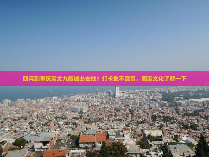 四月到重庆蚩尤九黎城必去地？打卡地不踩雷，国潮文化了解一下