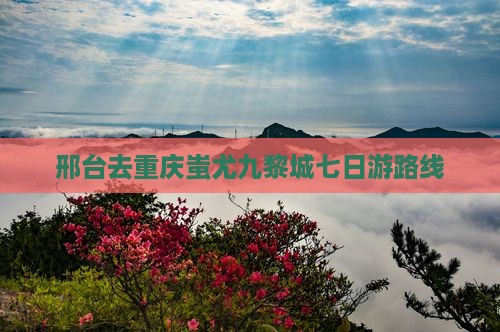 邢台去重庆蚩尤九黎城七日游路线