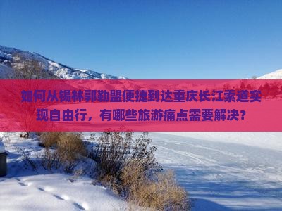 如何从锡林郭勒盟便捷到达重庆长江索道实现自由行，有哪些旅游痛点需要解决？