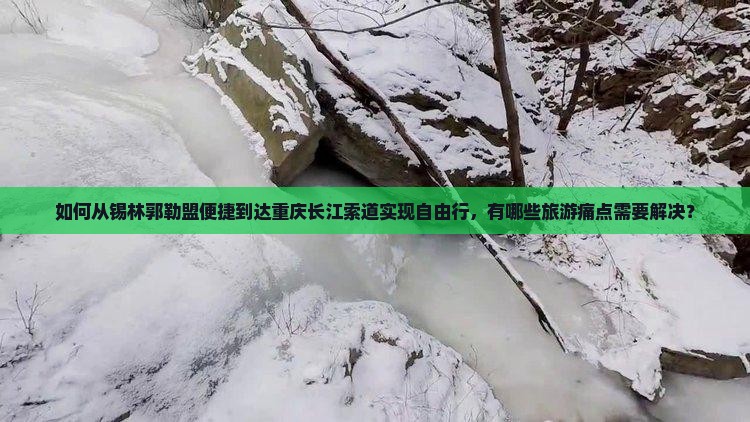 如何从锡林郭勒盟便捷到达重庆长江索道实现自由行，有哪些旅游痛点需要解决？