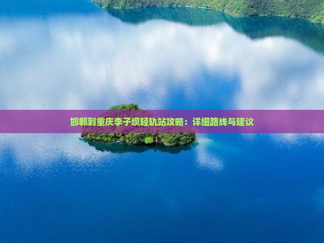 邯郸到重庆李子坝轻轨站攻略：详细路线与建议