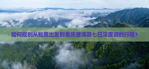 如何规划从松原出发到重庆渣滓洞七日深度游的行程？