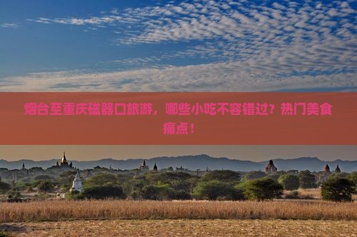 烟台至重庆磁器口旅游，哪些小吃不容错过？热门美食痛点！