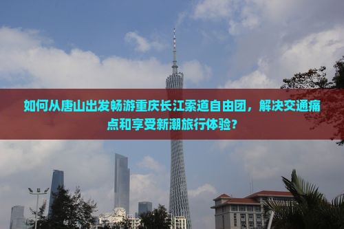如何从唐山出发畅游重庆长江索道自由团，解决交通痛点和享受新潮旅行体验？