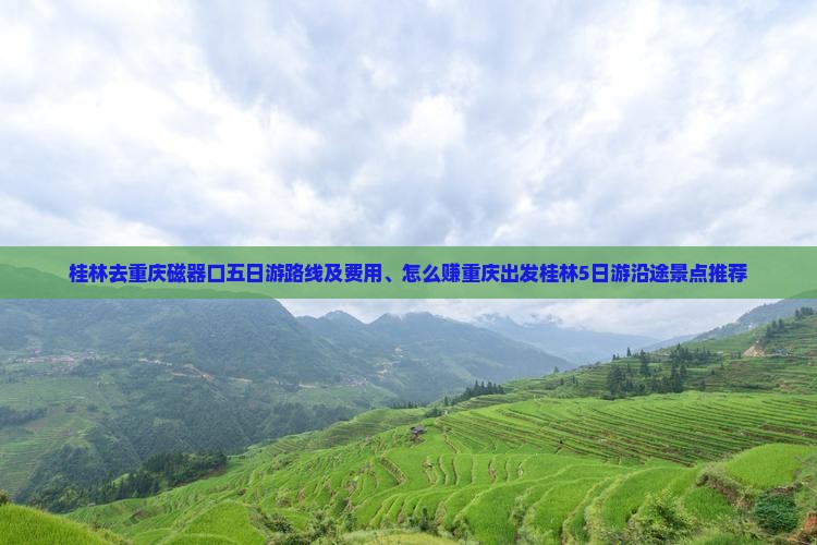 桂林去重庆磁器口五日游路线及费用、怎么赚重庆出发桂林5日游沿途景点推荐