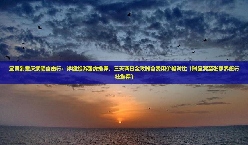宜宾到重庆武隆自由行：详细旅游路线推荐，三天两日全攻略含费用价格对比（附宜宾至张家界旅行社推荐）