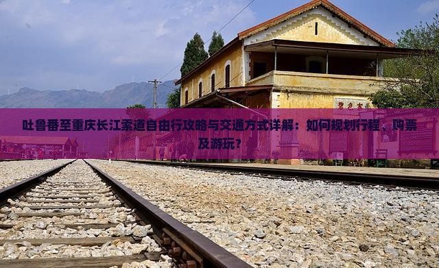 吐鲁番至重庆长江索道自由行攻略与交通方式详解：如何规划行程、购票及游玩？