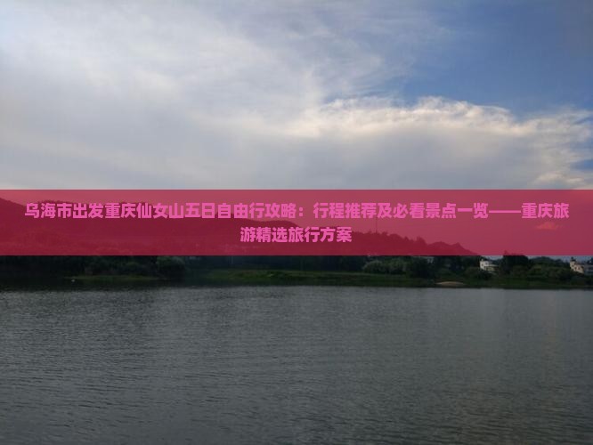乌海市出发重庆仙女山五日自由行攻略：行程推荐及必看景点一览——重庆旅游精选旅行方案