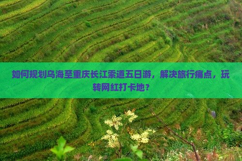 如何规划乌海至重庆长江索道五日游，解决旅行痛点，玩转网红打卡地？