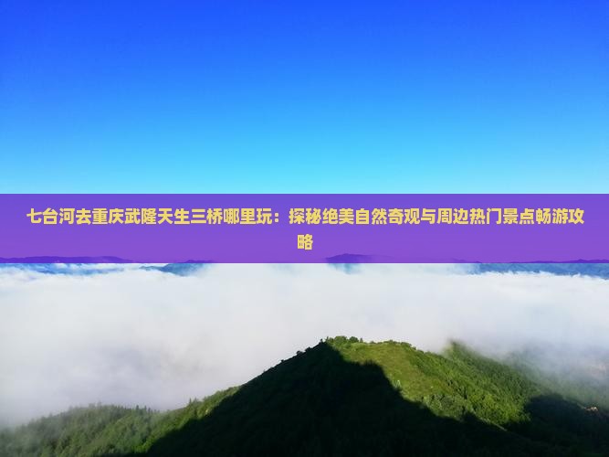 七台河去重庆武隆天生三桥哪里玩：探秘绝美自然奇观与周边热门景点畅游攻略