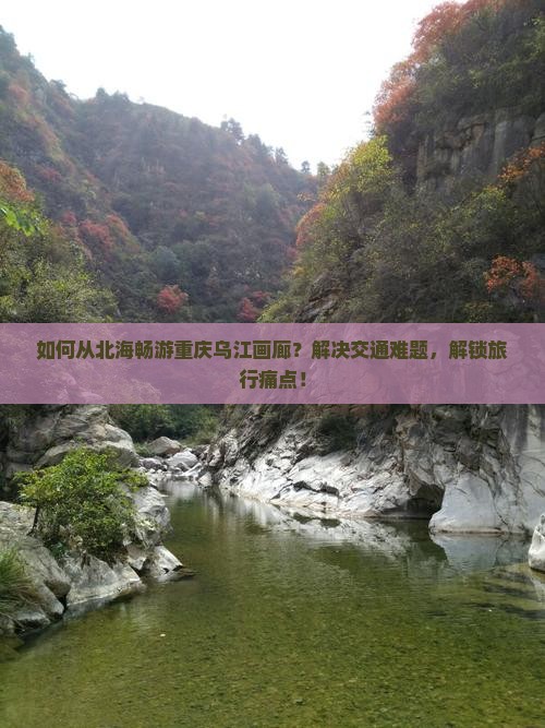 如何从北海畅游重庆乌江画廊？解决交通难题，解锁旅行痛点！