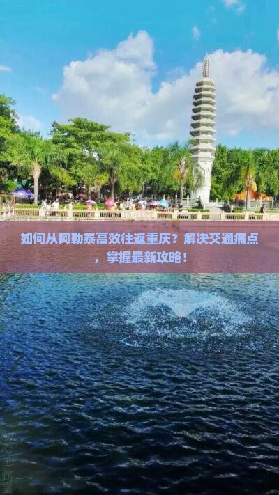 如何从阿勒泰高效往返重庆？解决交通痛点，掌握最新攻略！