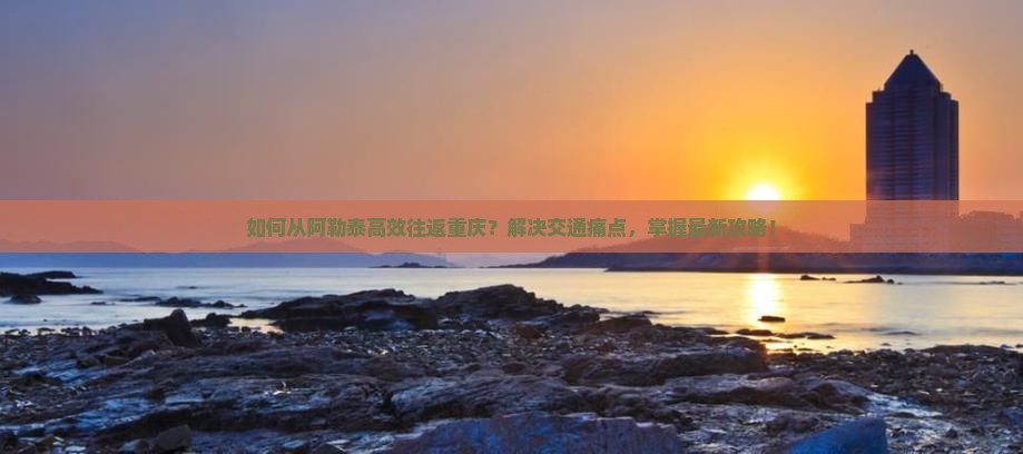 如何从阿勒泰高效往返重庆？解决交通痛点，掌握最新攻略！
