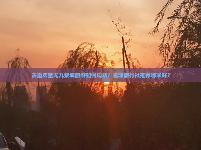 去重庆蚩尤九黎城旅游如何规划？霍邱旅行社推荐哪家好？