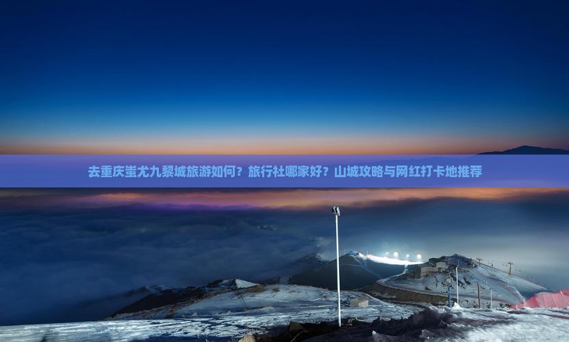 去重庆蚩尤九黎城旅游如何？旅行社哪家好？山城攻略与网红打卡地推荐