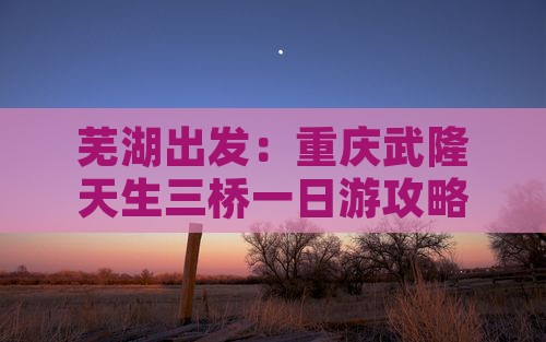 芜湖出发：重庆武隆天生三桥一日游攻略指南