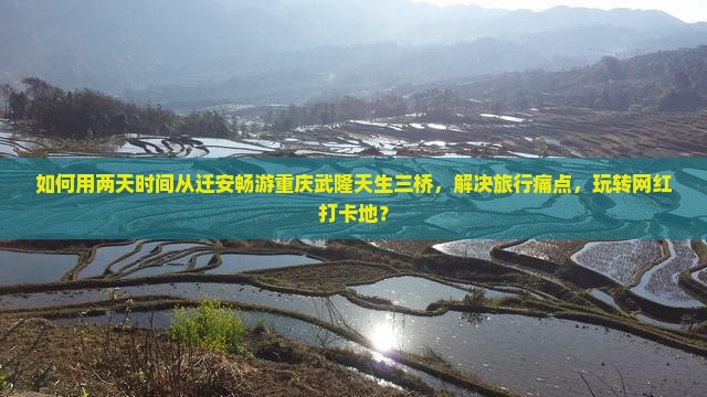 如何用两天时间从迁安畅游重庆武隆天生三桥，解决旅行痛点，玩转网红打卡地？
