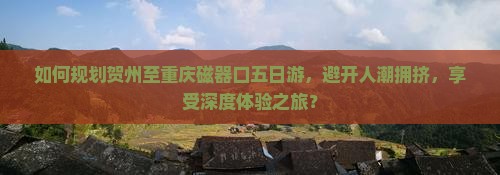 如何规划贺州至重庆磁器口五日游，避开人潮拥挤，享受深度体验之旅？