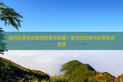 如何从晋中出发游览重庆武隆？全方位攻略与必看景点推荐