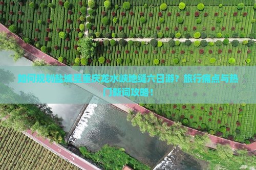 如何规划盐城至重庆龙水峡地缝六日游？旅行痛点与热门新词攻略！