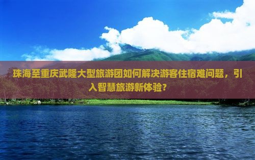 珠海至重庆武隆大型旅游团如何解决游客住宿难问题，引入智慧旅游新体验？