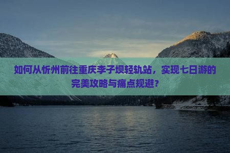 如何从忻州前往重庆李子坝轻轨站，实现七日游的完美攻略与痛点规避？