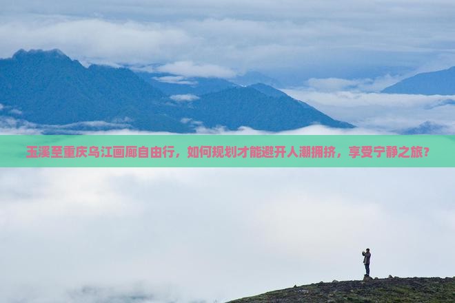 玉溪至重庆乌江画廊自由行，如何规划才能避开人潮拥挤，享受宁静之旅？