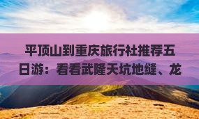 平顶山到重庆旅行社推荐五日游：看看武隆天坑地缝、龙水峡地缝、天生三桥等景点旅游攻略