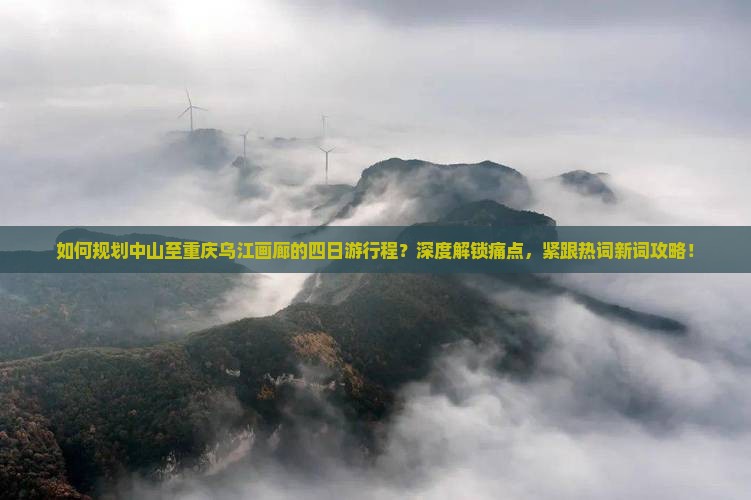 如何规划中山至重庆乌江画廊的四日游行程？深度解锁痛点，紧跟热词新词攻略！