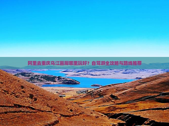 阿里去重庆乌江画廊哪里玩好？自驾游全攻略与路线推荐