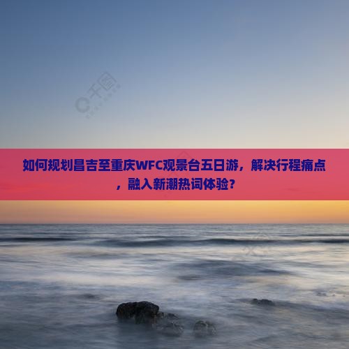 如何规划昌吉至重庆WFC观景台五日游，解决行程痛点，融入新潮热词体验？