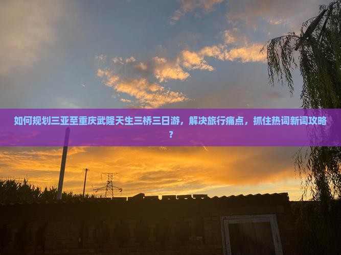 如何规划三亚至重庆武隆天生三桥三日游，解决旅行痛点，抓住热词新词攻略？