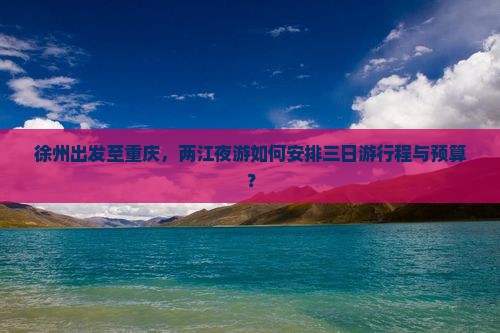 徐州出发至重庆，两江夜游如何安排三日游行程与预算？