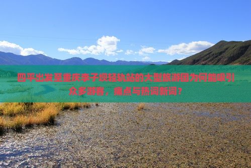 四平出发至重庆李子坝轻轨站的大型旅游团为何能吸引众多游客，痛点与热词新词？