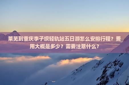 莱芜到重庆李子坝轻轨站五日游怎么安排行程？费用大概是多少？需要注意什么？