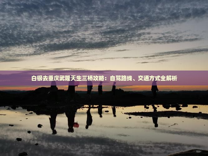 白银去重庆武隆天生三桥攻略：自驾路线、交通方式全解析