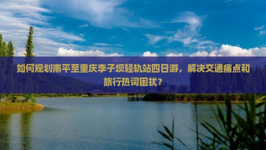 如何规划南平至重庆李子坝轻轨站四日游，解决交通痛点和旅行热词困扰？