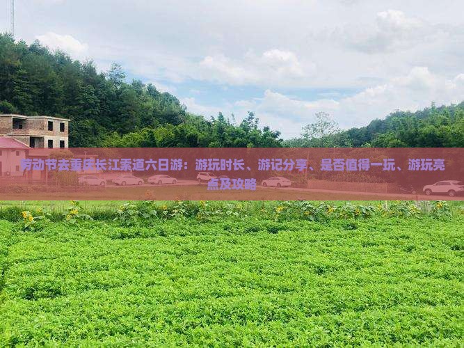 劳动节去重庆长江索道六日游：游玩时长、游记分享、是否值得一玩、游玩亮点及攻略
