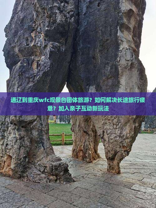 通辽到重庆wfc观景台团体旅游？如何解决长途旅行疲惫？加入亲子互动新玩法