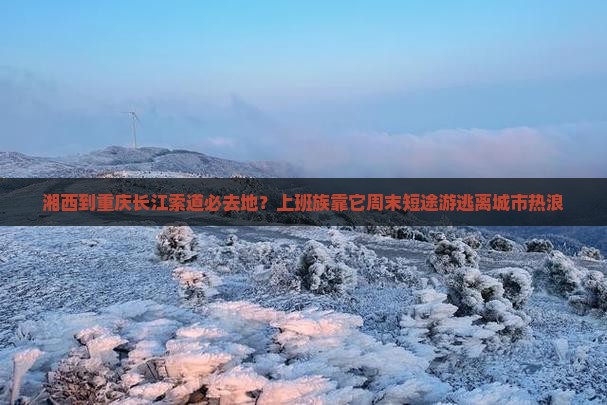 湘西到重庆长江索道必去地？上班族靠它周末短途游逃离城市热浪