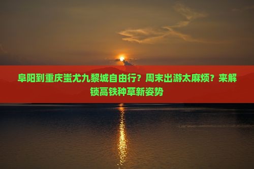 阜阳到重庆蚩尤九黎城自由行？周末出游太麻烦？来解锁高铁种草新姿势