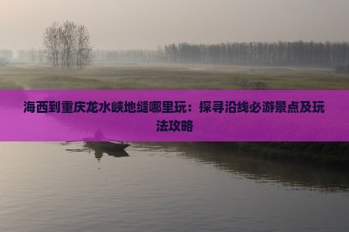海西到重庆龙水峡地缝哪里玩：探寻沿线必游景点及玩法攻略